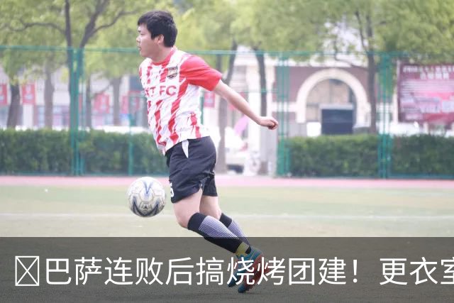 ​巴萨连败后搞烧烤团建！更衣室放话：少犯错就能赢下一切