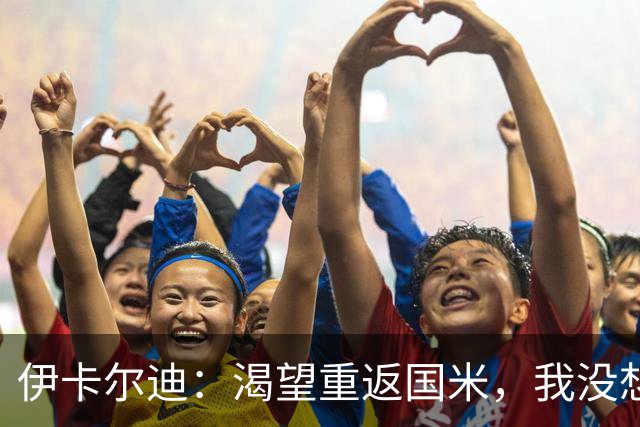 伊卡尔迪：渴望重返国米，我没想到会在这个阶段无球可踢