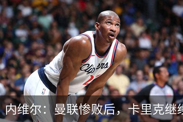 内维尔：曼联惨败后，卡里克继续担任曼联主帅将变得极其困难