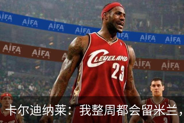 卡尔迪纳莱：我整周都会留米兰，将观看对阵博洛尼亚和国米