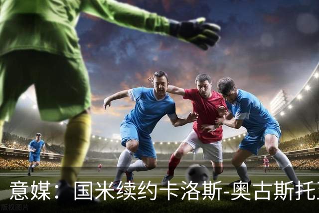 意媒：国米续约卡洛斯-奥古斯托至2031年，年成本将变得更低