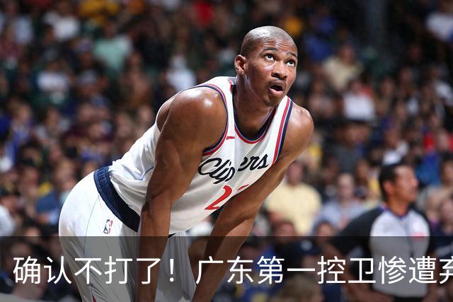 确认不打了！广东第一控卫惨遭弃用，或被小陈总交易出去？