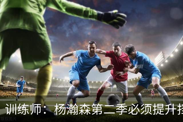 训练师：杨瀚森第二季必须提升挡拆得分威胁