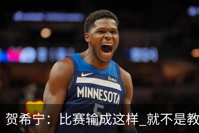 贺希宁：比赛输成这样 就不是教练组的问题 而是我们努力程度不够
