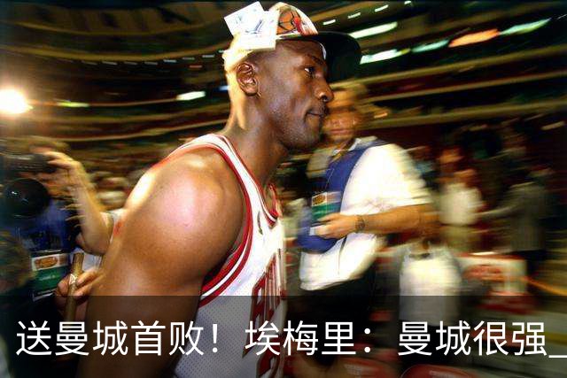 送曼城首败！埃梅里：曼城很强 今天我也累坏了；杰克逊非常专注