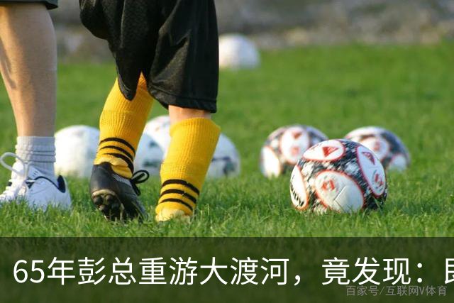 65年彭总重游大渡河，竟发现：即使把泸定桥炸掉，红军也照样能过河