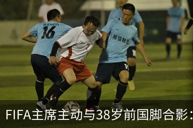 FIFA主席主动与38岁前国脚合影：我特别希望中国男足能进世界杯