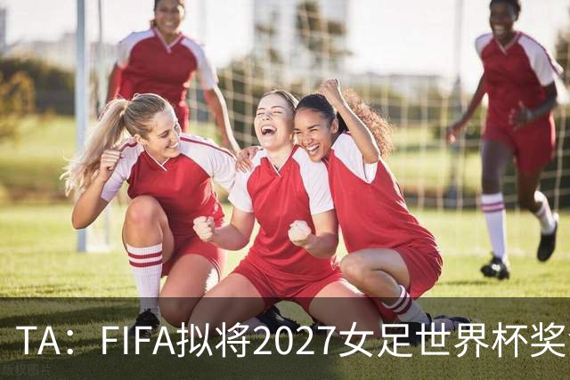 TA：FIFA拟将2027女足世界杯奖金翻倍至至少2.2亿美元